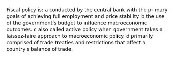 Fiscal policy is: a conducted by the central bank with the primary goals of achieving full employment and price stability. b the use of the government's budget to influence macroeconomic outcomes. c also called active policy when government takes a laissez-faire approach to macroeconomic policy. d primarily comprised of trade treaties and restrictions that affect a country's balance of trade.