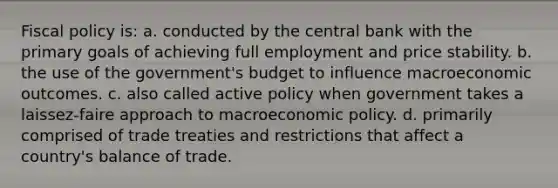 Fiscal policy is: a. conducted by the central bank with the primary goals of achieving full employment and price stability. b. the use of the government's budget to influence macroeconomic outcomes. c. also called active policy when government takes a laissez-faire approach to macroeconomic policy. d. primarily comprised of trade treaties and restrictions that affect a country's balance of trade.