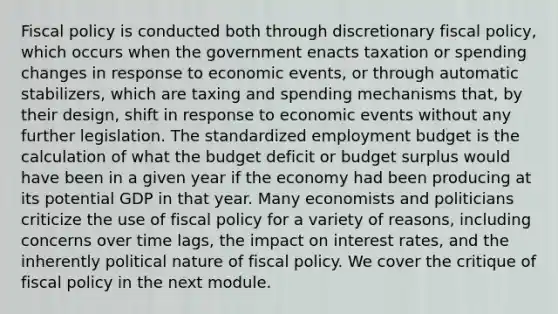 <a href='https://www.questionai.com/knowledge/kPTgdbKdvz-fiscal-policy' class='anchor-knowledge'>fiscal policy</a> is conducted both through discretionary fiscal policy, which occurs when the government enacts taxation or spending changes in response to economic events, or through automatic stabilizers, which are taxing and spending mechanisms that, by their design, shift in response to economic events without any further legislation. The standardized employment budget is the calculation of what the budget deficit or budget surplus would have been in a given year if the economy had been producing at its potential GDP in that year. Many economists and politicians criticize the use of fiscal policy for a variety of reasons, including concerns over time lags, the impact on interest rates, and the inherently political nature of fiscal policy. We cover the critique of fiscal policy in the next module.