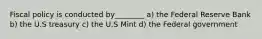 Fiscal policy is conducted by________ a) the Federal Reserve Bank b) the U.S treasury c) the U.S Mint d) the Federal government