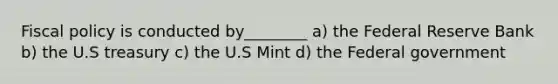 Fiscal policy is conducted by________ a) the Federal Reserve Bank b) the U.S treasury c) the U.S Mint d) the Federal government