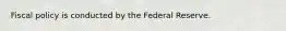 Fiscal policy is conducted by the Federal Reserve.