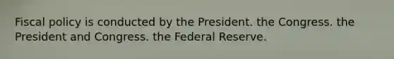 Fiscal policy is conducted by the President. the Congress. the President and Congress. the Federal Reserve.