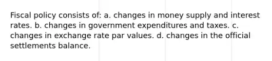 <a href='https://www.questionai.com/knowledge/kPTgdbKdvz-fiscal-policy' class='anchor-knowledge'>fiscal policy</a> consists of: a. changes in money supply and interest rates. b. changes in government expenditures and taxes. c. changes in exchange rate par values. d. changes in the official settlements balance.