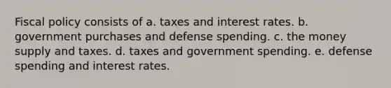 <a href='https://www.questionai.com/knowledge/kPTgdbKdvz-fiscal-policy' class='anchor-knowledge'>fiscal policy</a> consists of a. taxes and interest rates. b. government purchases and defense spending. c. the money supply and taxes. d. taxes and government spending. e. defense spending and interest rates.