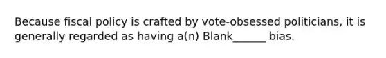 Because fiscal policy is crafted by vote-obsessed politicians, it is generally regarded as having a(n) Blank______ bias.