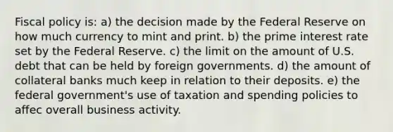 Fiscal policy is: a) the decision made by the Federal Reserve on how much currency to mint and print. b) the prime interest rate set by the Federal Reserve. c) the limit on the amount of U.S. debt that can be held by foreign governments. d) the amount of collateral banks much keep in relation to their deposits. e) the federal government's use of taxation and spending policies to affec overall business activity.