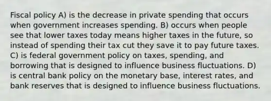 Fiscal policy A) is the decrease in private spending that occurs when government increases spending. B) occurs when people see that lower taxes today means higher taxes in the future, so instead of spending their tax cut they save it to pay future taxes. C) is federal government policy on taxes, spending, and borrowing that is designed to influence business fluctuations. D) is central bank policy on the monetary base, interest rates, and bank reserves that is designed to influence business fluctuations.