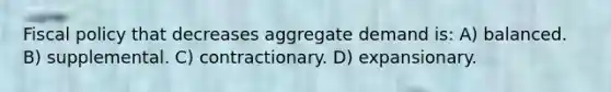 Fiscal policy that decreases aggregate demand is: A) balanced. B) supplemental. C) contractionary. D) expansionary.