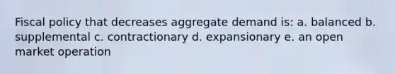 Fiscal policy that decreases aggregate demand is: a. balanced b. supplemental c. contractionary d. expansionary e. an open market operation