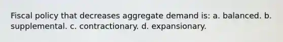 Fiscal policy that decreases aggregate demand is: a. balanced. b. supplemental. c. contractionary. d. expansionary.