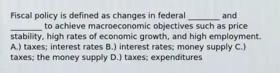 Fiscal policy is defined as changes in federal ________ and ________ to achieve macroeconomic objectives such as price stability, high rates of economic growth, and high employment. A.) taxes; interest rates B.) interest rates; money supply C.) taxes; the money supply D.) taxes; expenditures