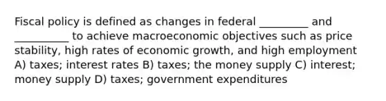 Fiscal policy is defined as changes in federal _________ and __________ to achieve macroeconomic objectives such as price stability, high rates of economic growth, and high employment A) taxes; interest rates B) taxes; the money supply C) interest; money supply D) taxes; government expenditures