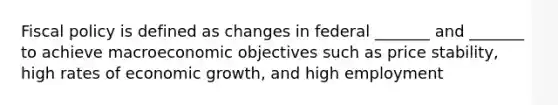 Fiscal policy is defined as changes in federal _______ and _______ to achieve macroeconomic objectives such as price stability, high rates of economic growth, and high employment