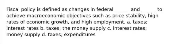 Fiscal policy is defined as changes in federal ______ and ______ to achieve macroeconomic objectives such as price stability, high rates of economic growth, and high employment. a. taxes; interest rates b. taxes; the money supply c. interest rates; money supply d. taxes; expenditures