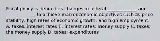 Fiscal policy is defined as changes in federal _____________ and _____________ to achieve macroeconomic objectives such as price stability, high rates of economic growth, and high employment. A. taxes; interest rates B. interest rates; money supply C. taxes; the money supply D. taxes; expenditures