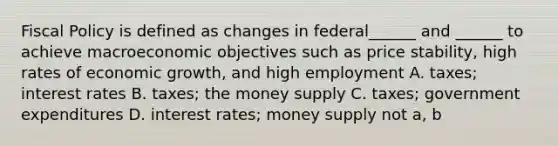 Fiscal Policy is defined as changes in federal______ and ______ to achieve macroeconomic objectives such as price stability, high rates of economic growth, and high employment A. taxes; interest rates B. taxes; the money supply C. taxes; government expenditures D. interest rates; money supply not a, b