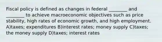 Fiscal policy is defined as changes in federal ________ and ________ to achieve macroeconomic objectives such as price stability, high rates of economic growth, and high employment. A)taxes; expenditures B)interest rates; money supply C)taxes; the money supply D)taxes; interest rates