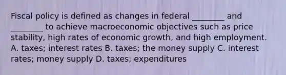 Fiscal policy is defined as changes in federal ________ and ________ to achieve macroeconomic objectives such as price stability, high rates of economic growth, and high employment. A. taxes; interest rates B. taxes; the money supply C. interest rates; money supply D. taxes; expenditures