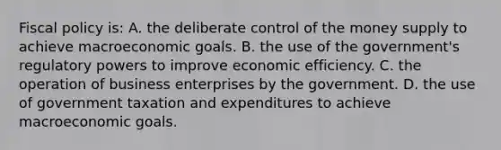 Fiscal policy is: A. the deliberate control of the money supply to achieve macroeconomic goals. B. the use of the government's regulatory powers to improve economic efficiency. C. the operation of business enterprises by the government. D. the use of government taxation and expenditures to achieve macroeconomic goals.