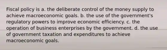 <a href='https://www.questionai.com/knowledge/kPTgdbKdvz-fiscal-policy' class='anchor-knowledge'>fiscal policy</a> is a. the deliberate control of the money supply to achieve macroeconomic goals. b. the use of the government's regulatory powers to improve economic efficiency. c. the operation of business enterprises by the government. d. the use of government taxation and expenditures to achieve macroeconomic goals.