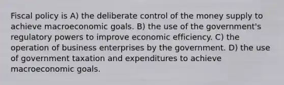 Fiscal policy is A) the deliberate control of the money supply to achieve macroeconomic goals. B) the use of the government's regulatory powers to improve economic efficiency. C) the operation of business enterprises by the government. D) the use of government taxation and expenditures to achieve macroeconomic goals.