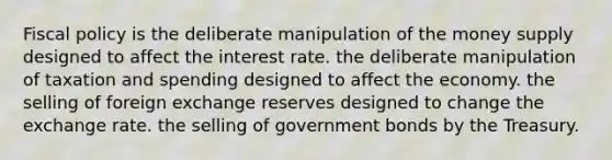 Fiscal policy is the deliberate manipulation of the money supply designed to affect the interest rate. the deliberate manipulation of taxation and spending designed to affect the economy. the selling of foreign exchange reserves designed to change the exchange rate. the selling of government bonds by the Treasury.