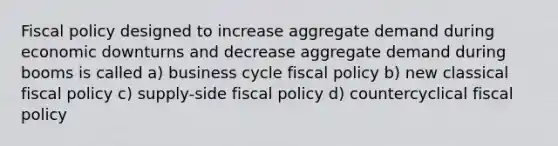 Fiscal policy designed to increase aggregate demand during economic downturns and decrease aggregate demand during booms is called a) business cycle fiscal policy b) new classical fiscal policy c) supply-side fiscal policy d) countercyclical fiscal policy