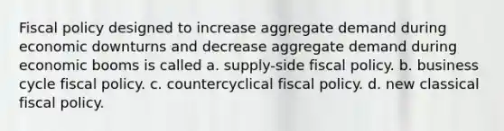 Fiscal policy designed to increase aggregate demand during economic downturns and decrease aggregate demand during economic booms is called a. supply-side fiscal policy. b. business cycle fiscal policy. c. countercyclical fiscal policy. d. new classical fiscal policy.