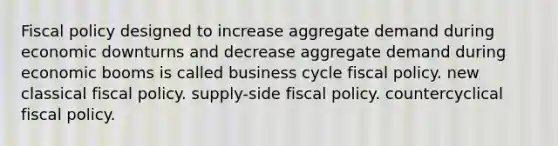 Fiscal policy designed to increase aggregate demand during economic downturns and decrease aggregate demand during economic booms is called business cycle fiscal policy. new classical fiscal policy. supply-side fiscal policy. countercyclical fiscal policy.