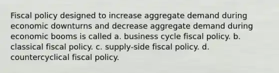 Fiscal policy designed to increase aggregate demand during economic downturns and decrease aggregate demand during economic booms is called a. business cycle fiscal policy. b. classical fiscal policy. c. supply-side fiscal policy. d. countercyclical fiscal policy.