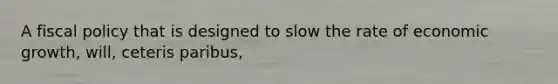 A fiscal policy that is designed to slow the rate of economic growth, will, ceteris paribus,