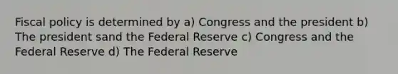 Fiscal policy is determined by a) Congress and the president b) The president sand the Federal Reserve c) Congress and the Federal Reserve d) The Federal Reserve