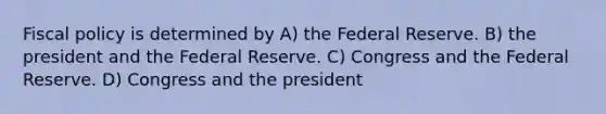 Fiscal policy is determined by A) the Federal Reserve. B) the president and the Federal Reserve. C) Congress and the Federal Reserve. D) Congress and the president