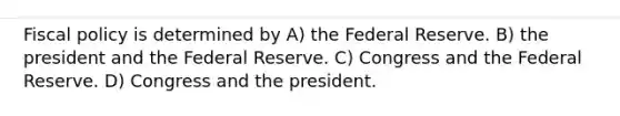 Fiscal policy is determined by A) the Federal Reserve. B) the president and the Federal Reserve. C) Congress and the Federal Reserve. D) Congress and the president.