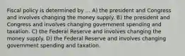 Fiscal policy is determined by ... A) the president and Congress and involves changing the money supply. B) the president and Congress and involves changing government spending and taxation. C) the Federal Reserve and involves changing the money supply. D) the Federal Reserve and involves changing government spending and taxation.