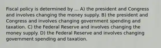 <a href='https://www.questionai.com/knowledge/kPTgdbKdvz-fiscal-policy' class='anchor-knowledge'>fiscal policy</a> is determined by ... A) the president and Congress and involves changing the money supply. B) the president and Congress and involves changing government spending and taxation. C) the Federal Reserve and involves changing the money supply. D) the Federal Reserve and involves changing government spending and taxation.