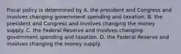 Fiscal policy is determined by A. the president and Congress and involves changing government spending and taxation. B. the president and Congress and involves changing the money supply. C. the Federal Reserve and involves changing government spending and taxation. D. the Federal Reserve and involves changing the money supply.