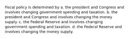 Fiscal policy is determined by a. the president and Congress and involves changing government spending and taxation. b. the president and Congress and involves changing the money supply. c. the Federal Reserve and involves changing government spending and taxation. d. the Federal Reserve and involves changing the money supply.