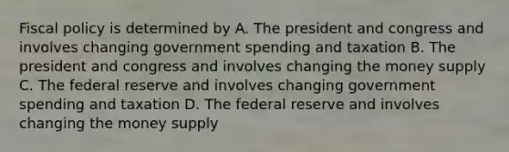 Fiscal policy is determined by A. The president and congress and involves changing government spending and taxation B. The president and congress and involves changing the money supply C. The federal reserve and involves changing government spending and taxation D. The federal reserve and involves changing the money supply