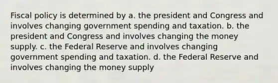 Fiscal policy is determined by a. the president and Congress and involves changing government spending and taxation. b. the president and Congress and involves changing the money supply. c. the Federal Reserve and involves changing government spending and taxation. d. the Federal Reserve and involves changing the money supply