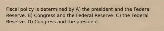 Fiscal policy is determined by A) the president and the Federal Reserve. B) Congress and the Federal Reserve. C) the Federal Reserve. D) Congress and the president.