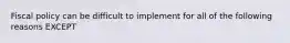 Fiscal policy can be difficult to implement for all of the following reasons EXCEPT