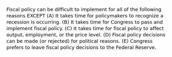 Fiscal policy can be difficult to implement for all of the following reasons EXCEPT (A) It takes time for policymakers to recognize a recession is occurring. (B) It takes time for Congress to pass and implement fiscal policy. (C) It takes time for fiscal policy to affect output, employment, or the price level. (D) Fiscal policy decisions can be made (or rejected) for political reasons. (E) Congress prefers to leave fiscal policy decisions to the Federal Reserve.