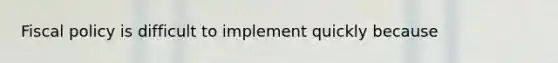 Fiscal policy is difficult to implement quickly because