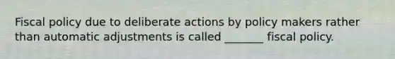 Fiscal policy due to deliberate actions by policy makers rather than automatic adjustments is called _______ fiscal policy.