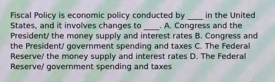 Fiscal Policy is economic policy conducted by ____ in the United States, and it involves changes to ____. A. Congress and the President/ the money supply and interest rates B. Congress and the President/ government spending and taxes C. The Federal Reserve/ the money supply and interest rates D. The Federal Reserve/ government spending and taxes