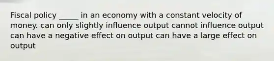 Fiscal policy _____ in an economy with a constant velocity of money. can only slightly influence output cannot influence output can have a negative effect on output can have a large effect on output