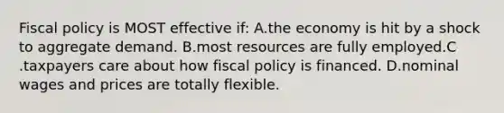 Fiscal policy is MOST effective if: A.the economy is hit by a shock to aggregate demand. B.most resources are fully employed.C .taxpayers care about how fiscal policy is financed. D.nominal wages and prices are totally flexible.