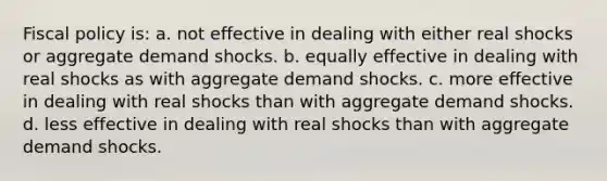 <a href='https://www.questionai.com/knowledge/kPTgdbKdvz-fiscal-policy' class='anchor-knowledge'>fiscal policy</a> is: a. not effective in dealing with either real shocks or aggregate demand shocks. b. equally effective in dealing with real shocks as with aggregate demand shocks. c. more effective in dealing with real shocks than with aggregate demand shocks. d. less effective in dealing with real shocks than with aggregate demand shocks.